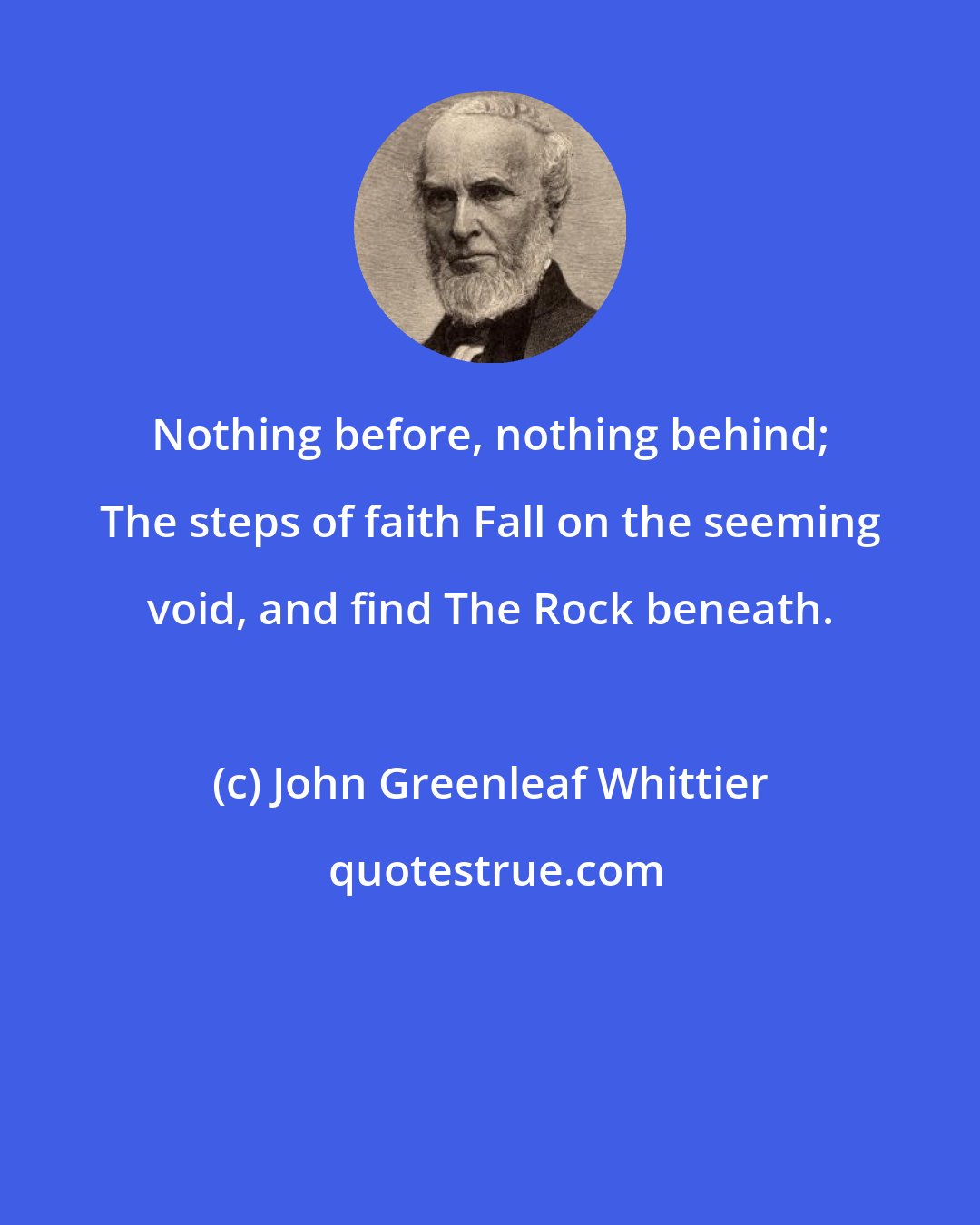 John Greenleaf Whittier: Nothing before, nothing behind; The steps of faith Fall on the seeming void, and find The Rock beneath.