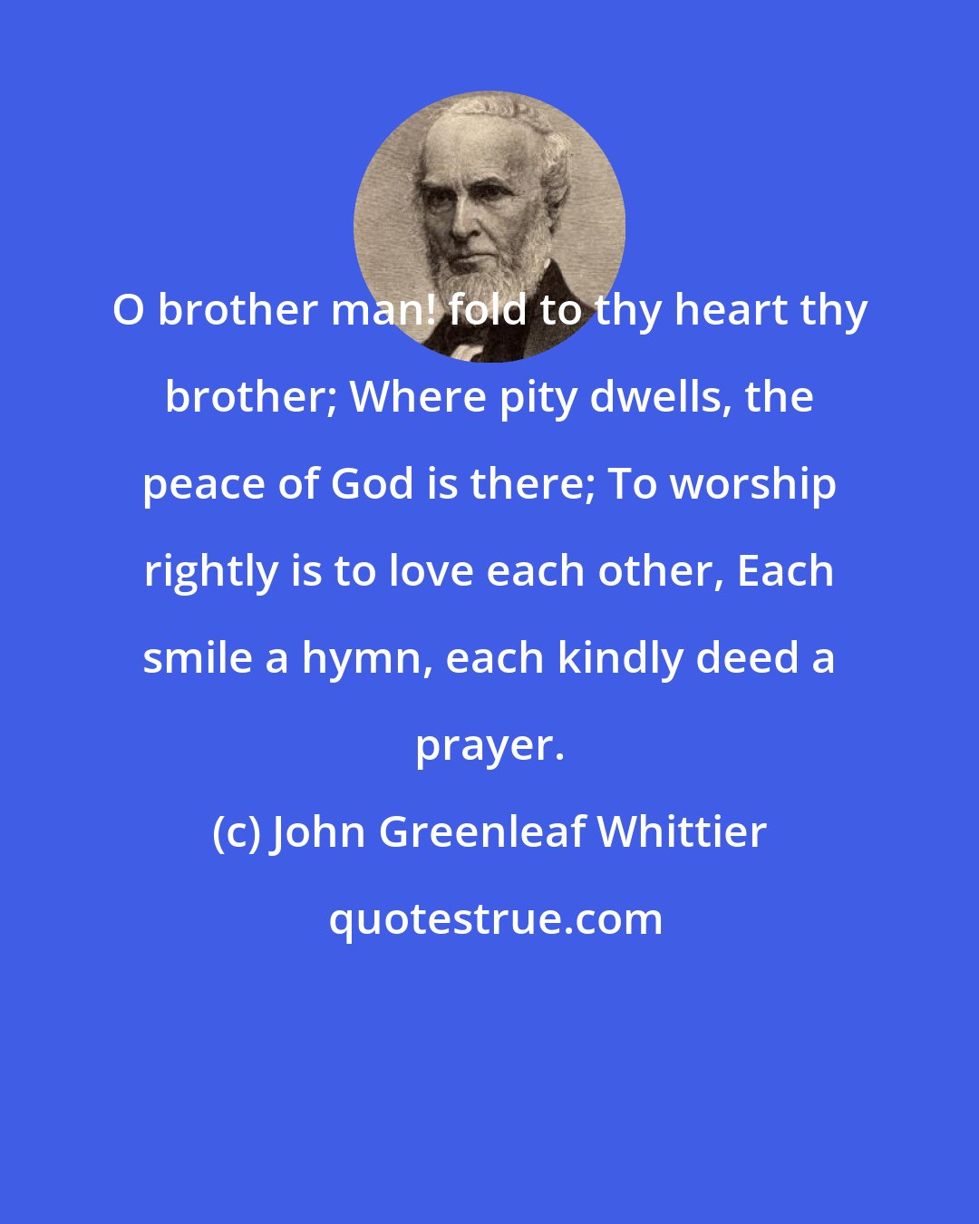 John Greenleaf Whittier: O brother man! fold to thy heart thy brother; Where pity dwells, the peace of God is there; To worship rightly is to love each other, Each smile a hymn, each kindly deed a prayer.