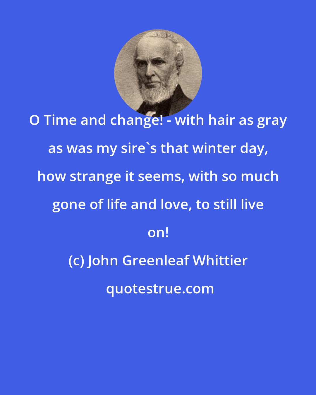 John Greenleaf Whittier: O Time and change! - with hair as gray as was my sire's that winter day, how strange it seems, with so much gone of life and love, to still live on!