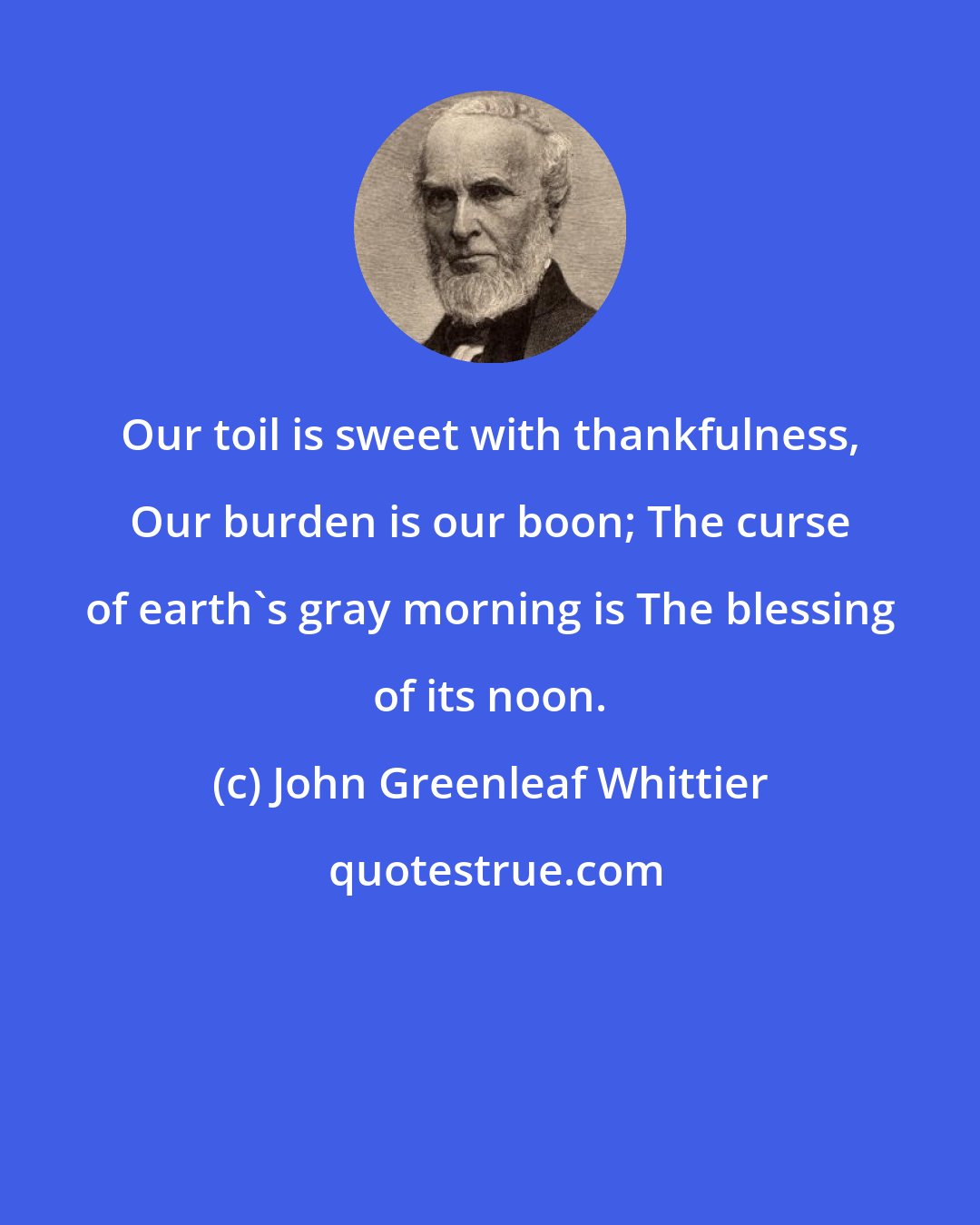 John Greenleaf Whittier: Our toil is sweet with thankfulness, Our burden is our boon; The curse of earth's gray morning is The blessing of its noon.