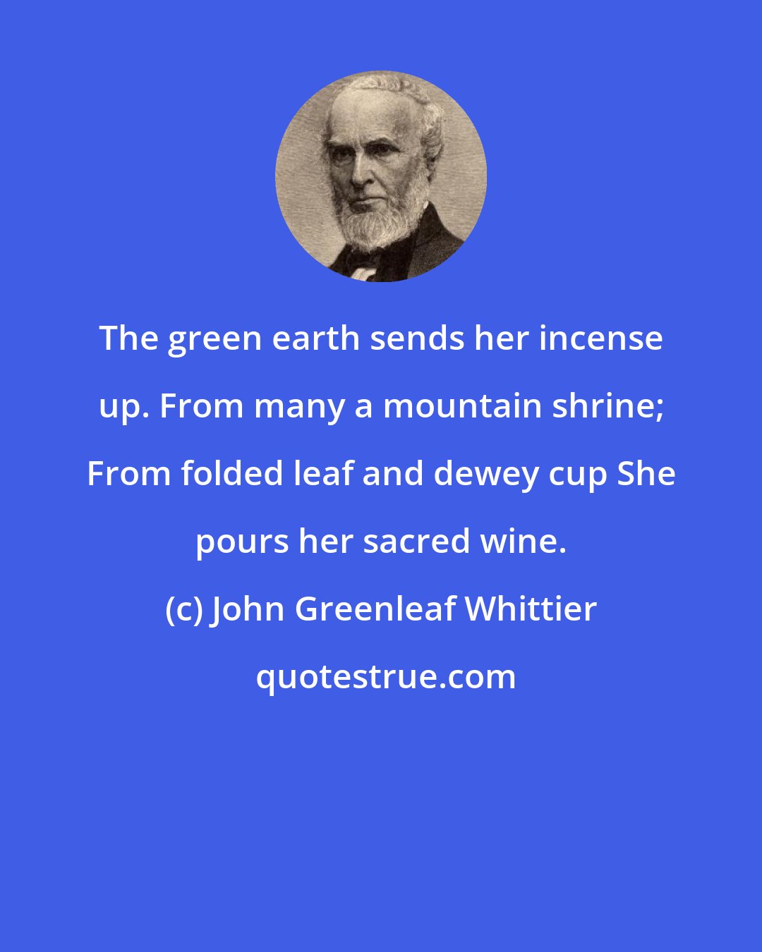 John Greenleaf Whittier: The green earth sends her incense up. From many a mountain shrine; From folded leaf and dewey cup She pours her sacred wine.