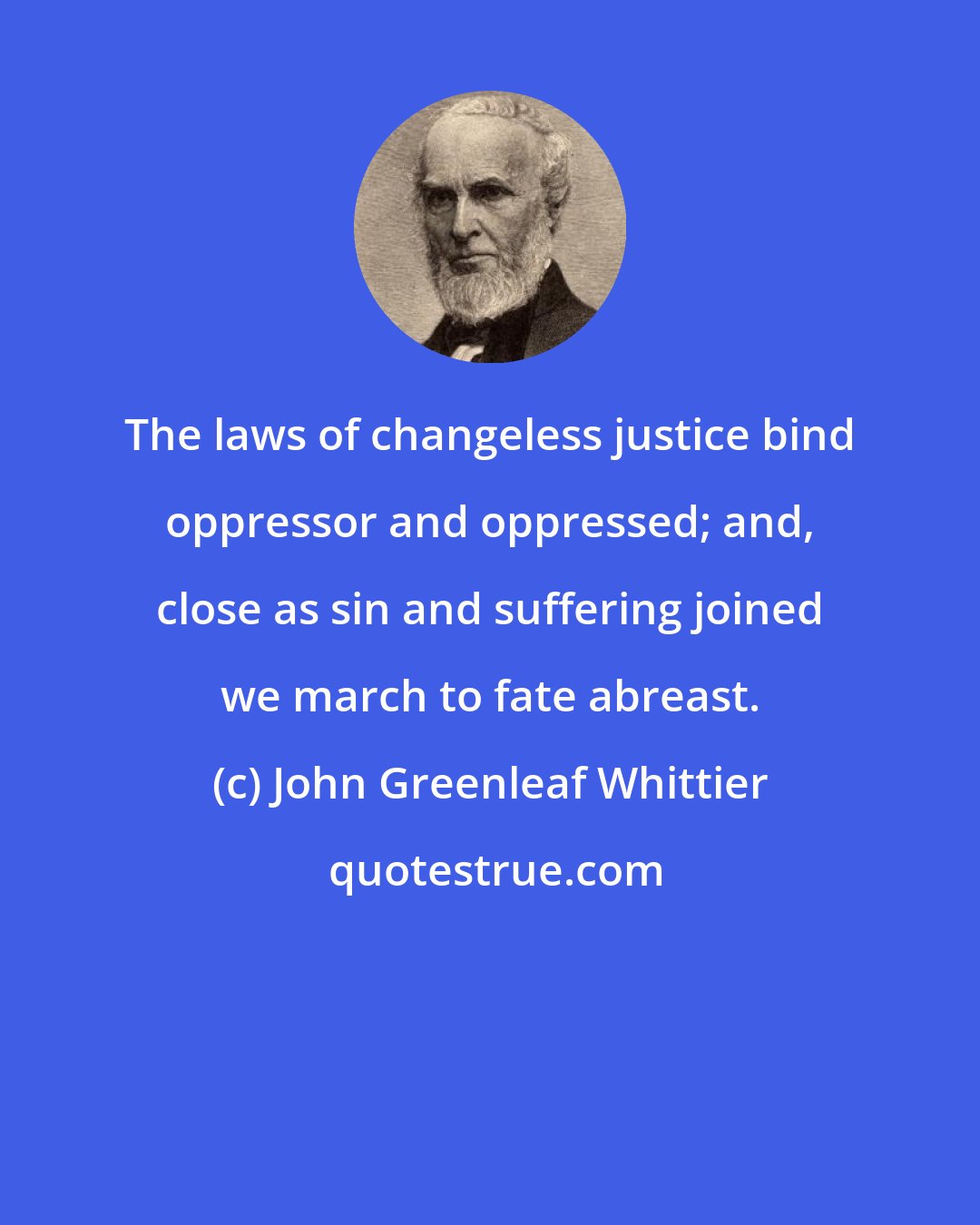 John Greenleaf Whittier: The laws of changeless justice bind oppressor and oppressed; and, close as sin and suffering joined we march to fate abreast.