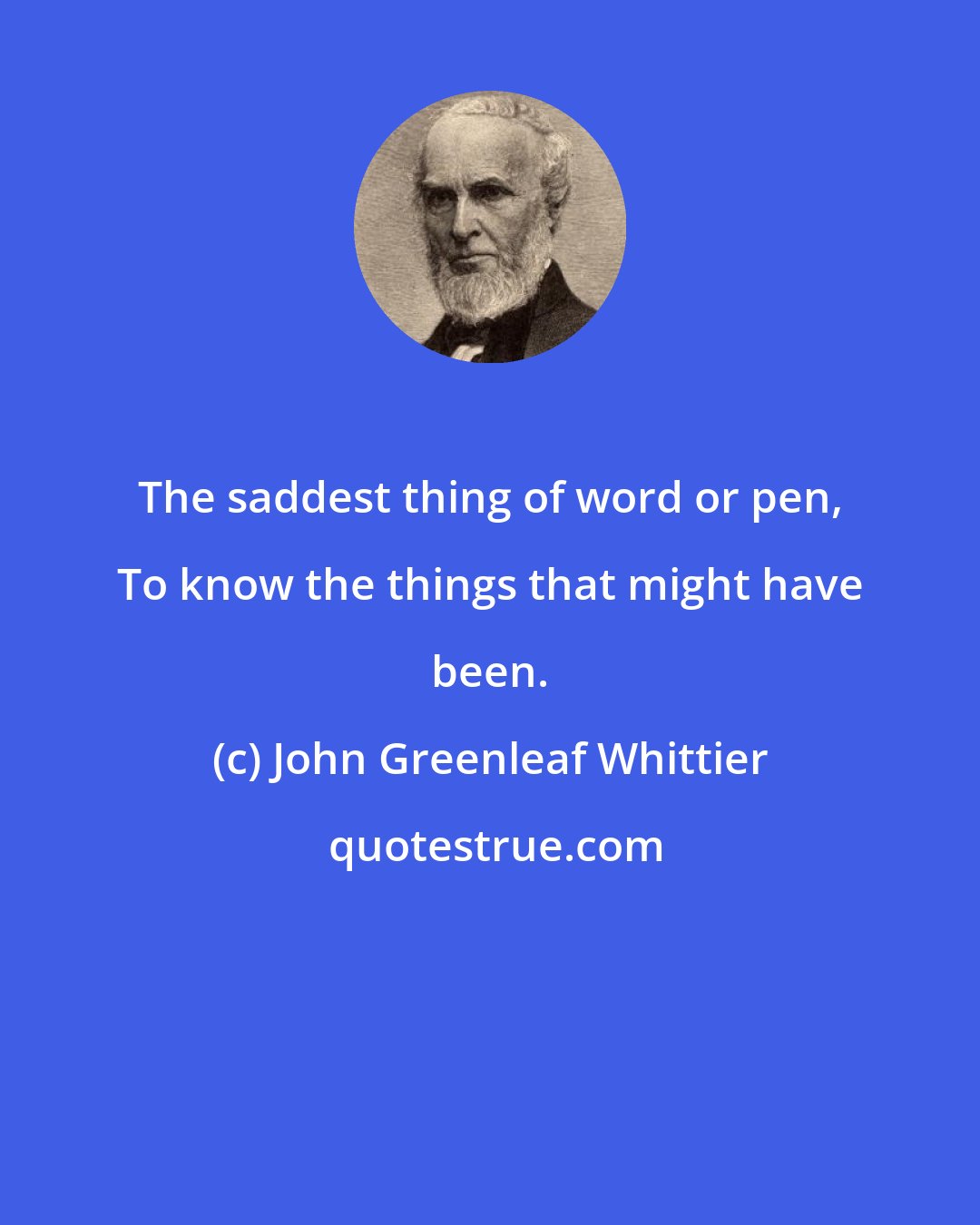 John Greenleaf Whittier: The saddest thing of word or pen, To know the things that might have been.