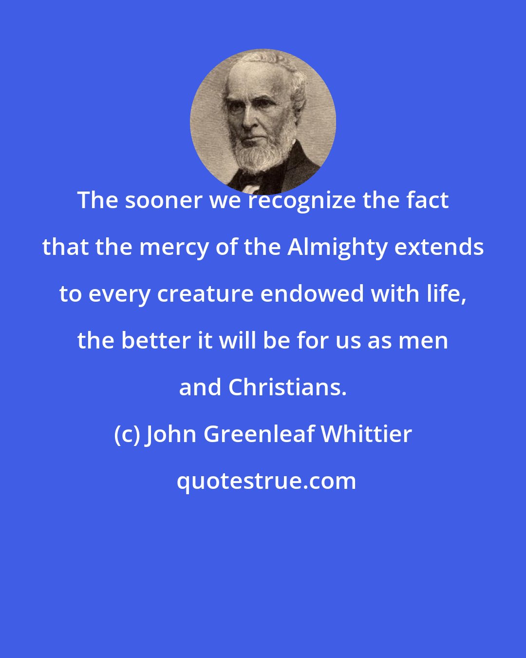 John Greenleaf Whittier: The sooner we recognize the fact that the mercy of the Almighty extends to every creature endowed with life, the better it will be for us as men and Christians.