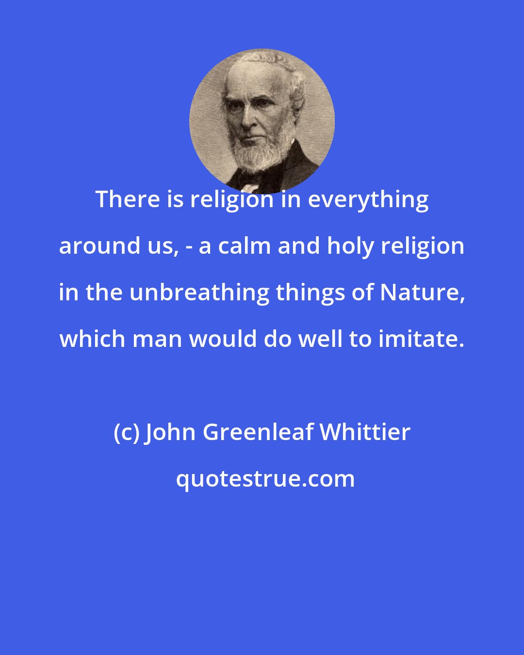 John Greenleaf Whittier: There is religion in everything around us, - a calm and holy religion in the unbreathing things of Nature, which man would do well to imitate.