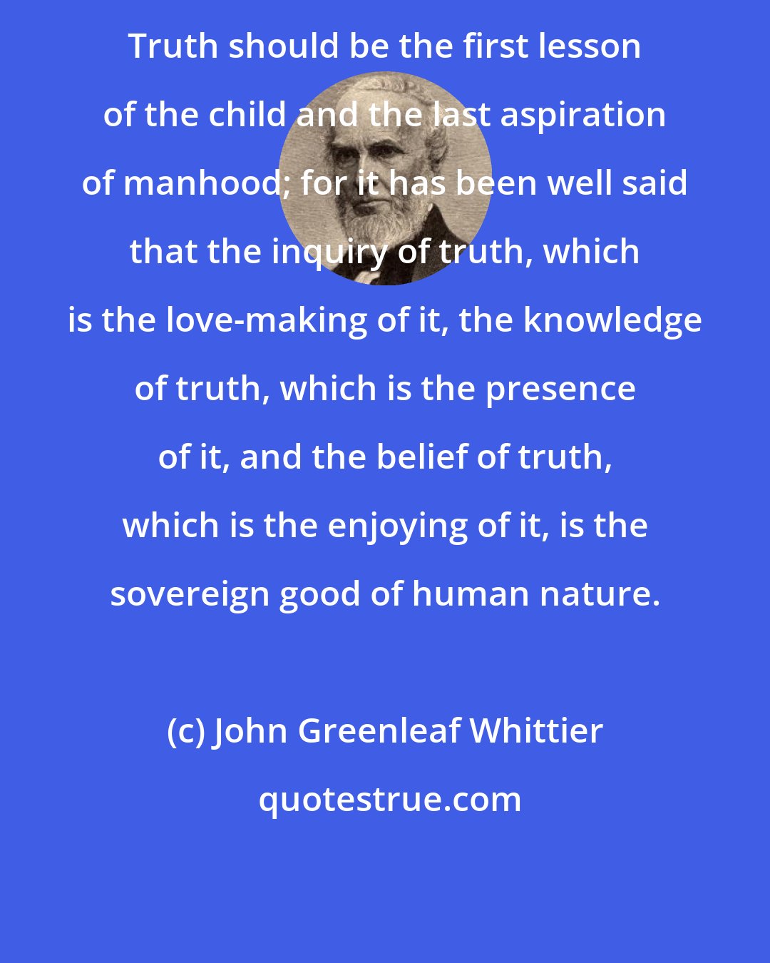 John Greenleaf Whittier: Truth should be the first lesson of the child and the last aspiration of manhood; for it has been well said that the inquiry of truth, which is the love-making of it, the knowledge of truth, which is the presence of it, and the belief of truth, which is the enjoying of it, is the sovereign good of human nature.