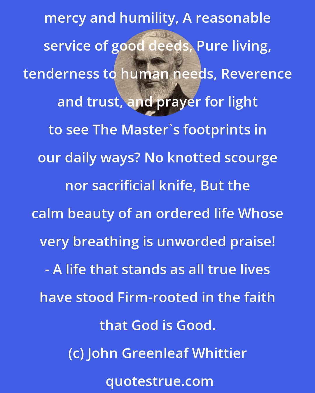 John Greenleaf Whittier: We live by faith; but Faith is not the slave Of text and legend. Reason's voice and God's, Nature's and Duty's, never are at odds. What asks our Father of His children, save Justice and mercy and humility, A reasonable service of good deeds, Pure living, tenderness to human needs, Reverence and trust, and prayer for light to see The Master's footprints in our daily ways? No knotted scourge nor sacrificial knife, But the calm beauty of an ordered life Whose very breathing is unworded praise! - A life that stands as all true lives have stood Firm-rooted in the faith that God is Good.