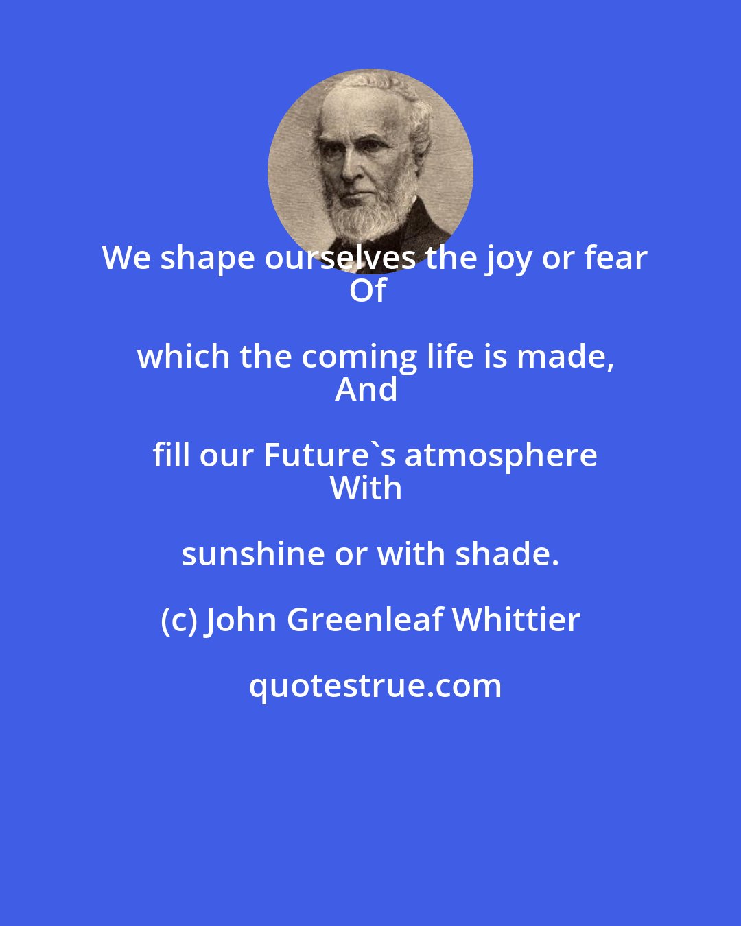 John Greenleaf Whittier: We shape ourselves the joy or fear
Of which the coming life is made,
And fill our Future's atmosphere
With sunshine or with shade.