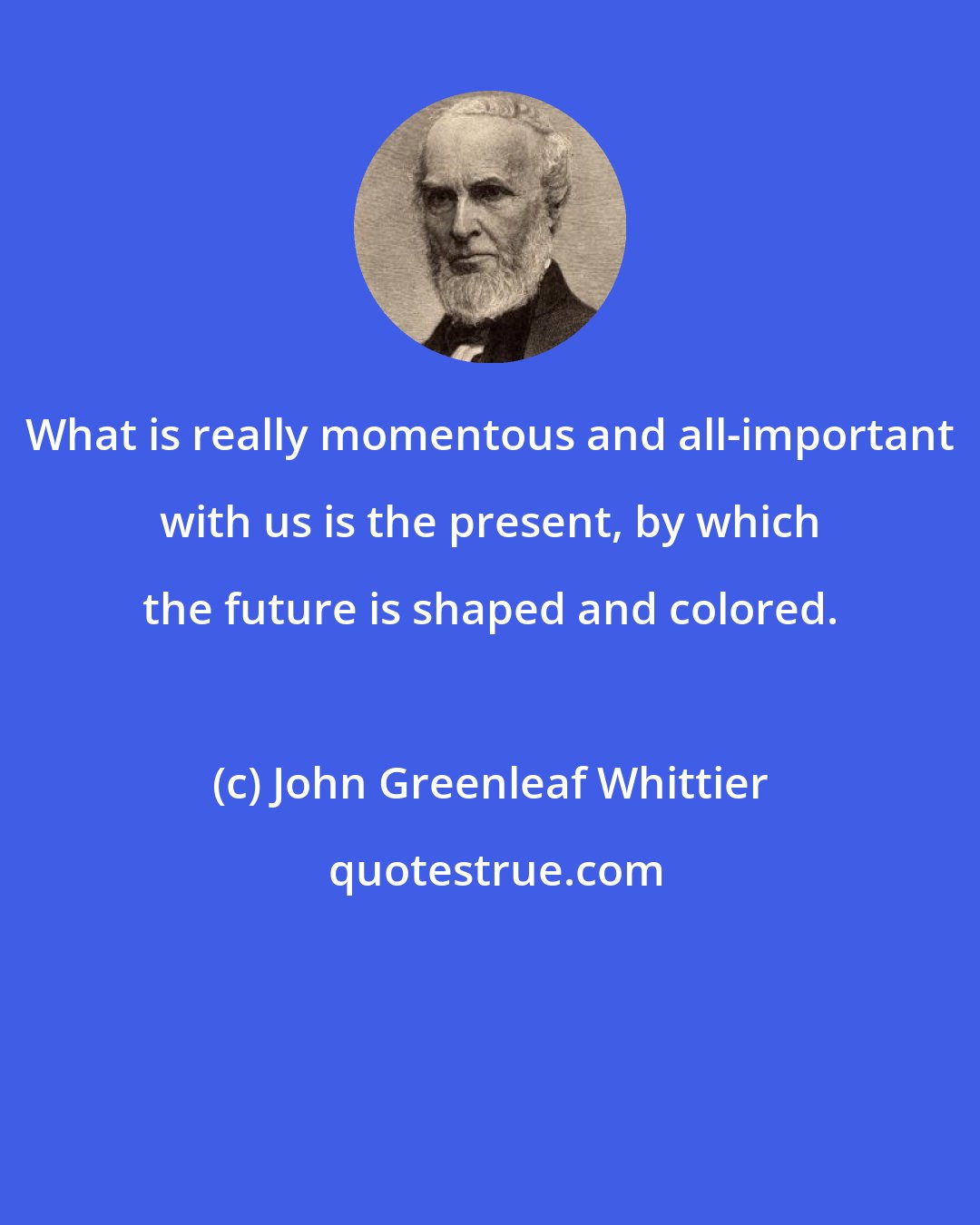 John Greenleaf Whittier: What is really momentous and all-important with us is the present, by which the future is shaped and colored.