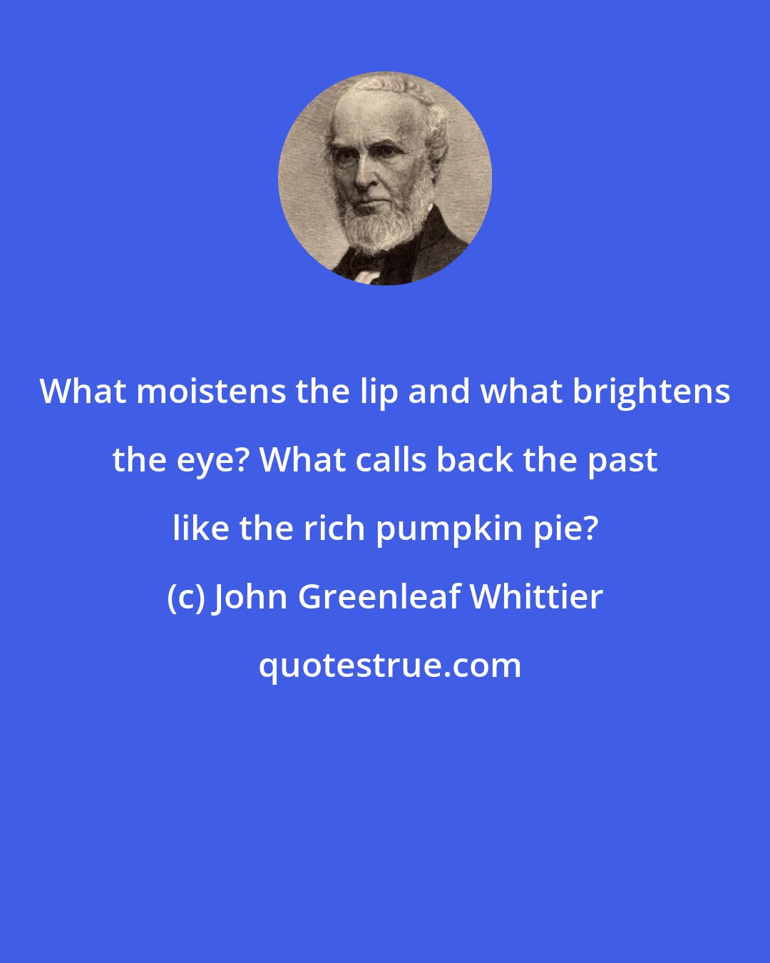 John Greenleaf Whittier: What moistens the lip and what brightens the eye? What calls back the past like the rich pumpkin pie?