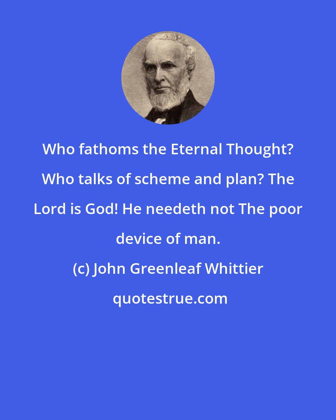 John Greenleaf Whittier: Who fathoms the Eternal Thought? Who talks of scheme and plan? The Lord is God! He needeth not The poor device of man.