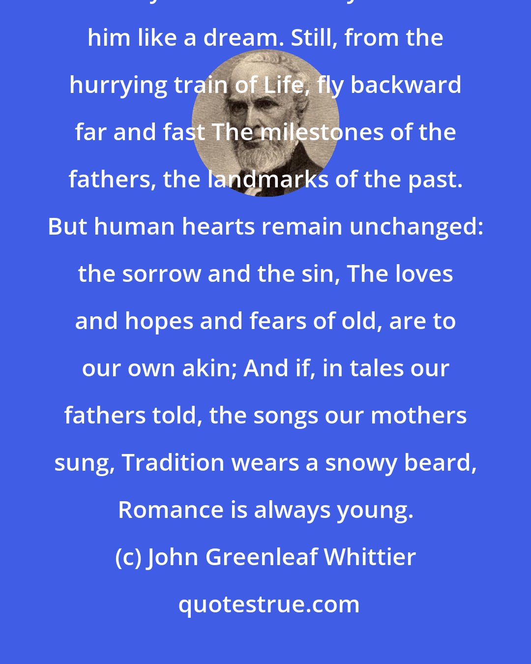 John Greenleaf Whittier: With smoking axle hot with speed, with steeds of fire and steam, Wide-waked To-day leaves Yesterday behind him like a dream. Still, from the hurrying train of Life, fly backward far and fast The milestones of the fathers, the landmarks of the past. But human hearts remain unchanged: the sorrow and the sin, The loves and hopes and fears of old, are to our own akin; And if, in tales our fathers told, the songs our mothers sung, Tradition wears a snowy beard, Romance is always young.