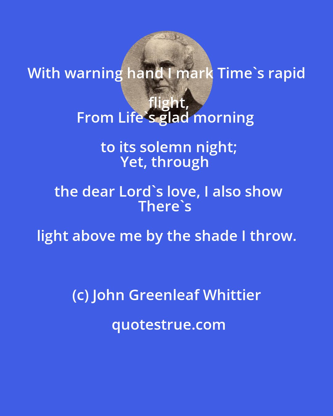 John Greenleaf Whittier: With warning hand I mark Time's rapid flight,
From Life's glad morning to its solemn night;
Yet, through the dear Lord's love, I also show
There's light above me by the shade I throw.