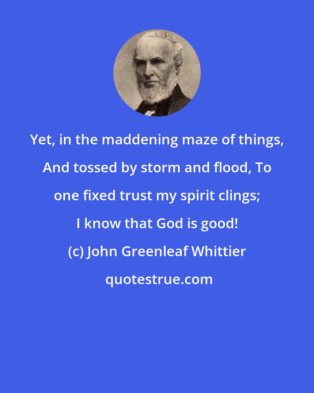 John Greenleaf Whittier: Yet, in the maddening maze of things, And tossed by storm and flood, To one fixed trust my spirit clings; I know that God is good!