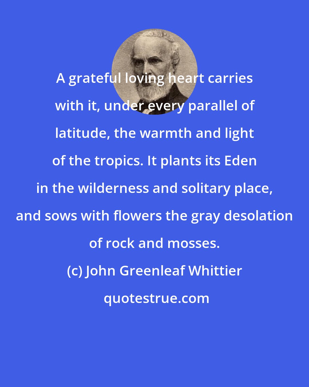 John Greenleaf Whittier: A grateful loving heart carries with it, under every parallel of latitude, the warmth and light of the tropics. It plants its Eden in the wilderness and solitary place, and sows with flowers the gray desolation of rock and mosses.