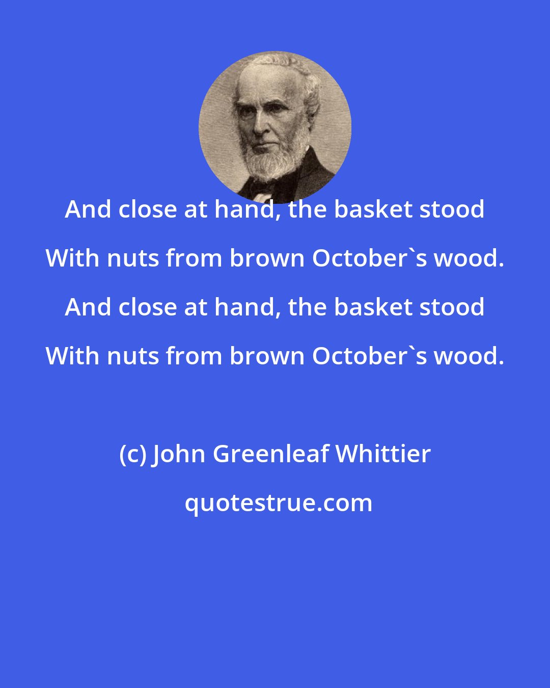 John Greenleaf Whittier: And close at hand, the basket stood With nuts from brown October's wood. And close at hand, the basket stood With nuts from brown October's wood.