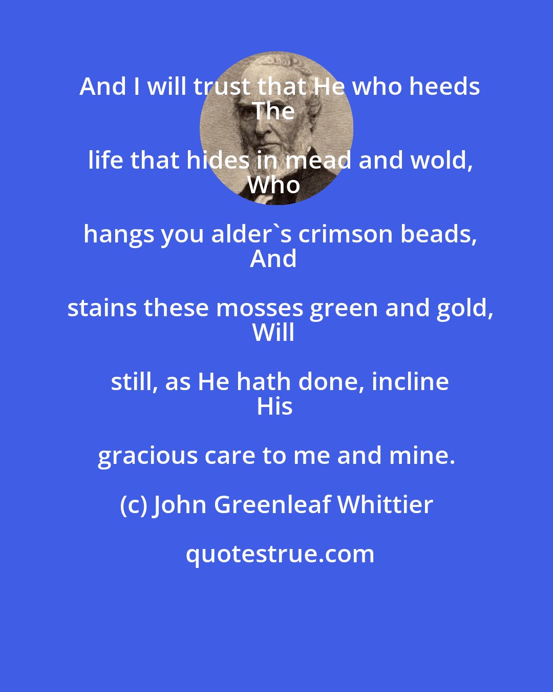 John Greenleaf Whittier: And I will trust that He who heeds
The life that hides in mead and wold,
Who hangs you alder's crimson beads,
And stains these mosses green and gold,
Will still, as He hath done, incline
His gracious care to me and mine.