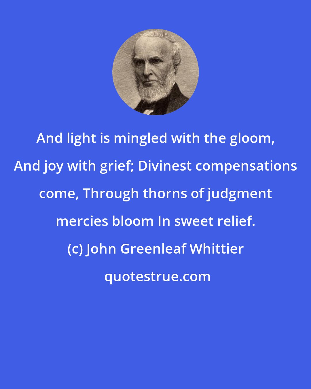 John Greenleaf Whittier: And light is mingled with the gloom, And joy with grief; Divinest compensations come, Through thorns of judgment mercies bloom In sweet relief.