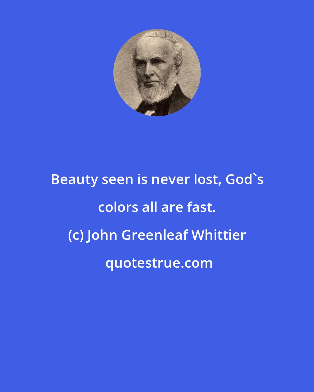 John Greenleaf Whittier: Beauty seen is never lost, God's colors all are fast.