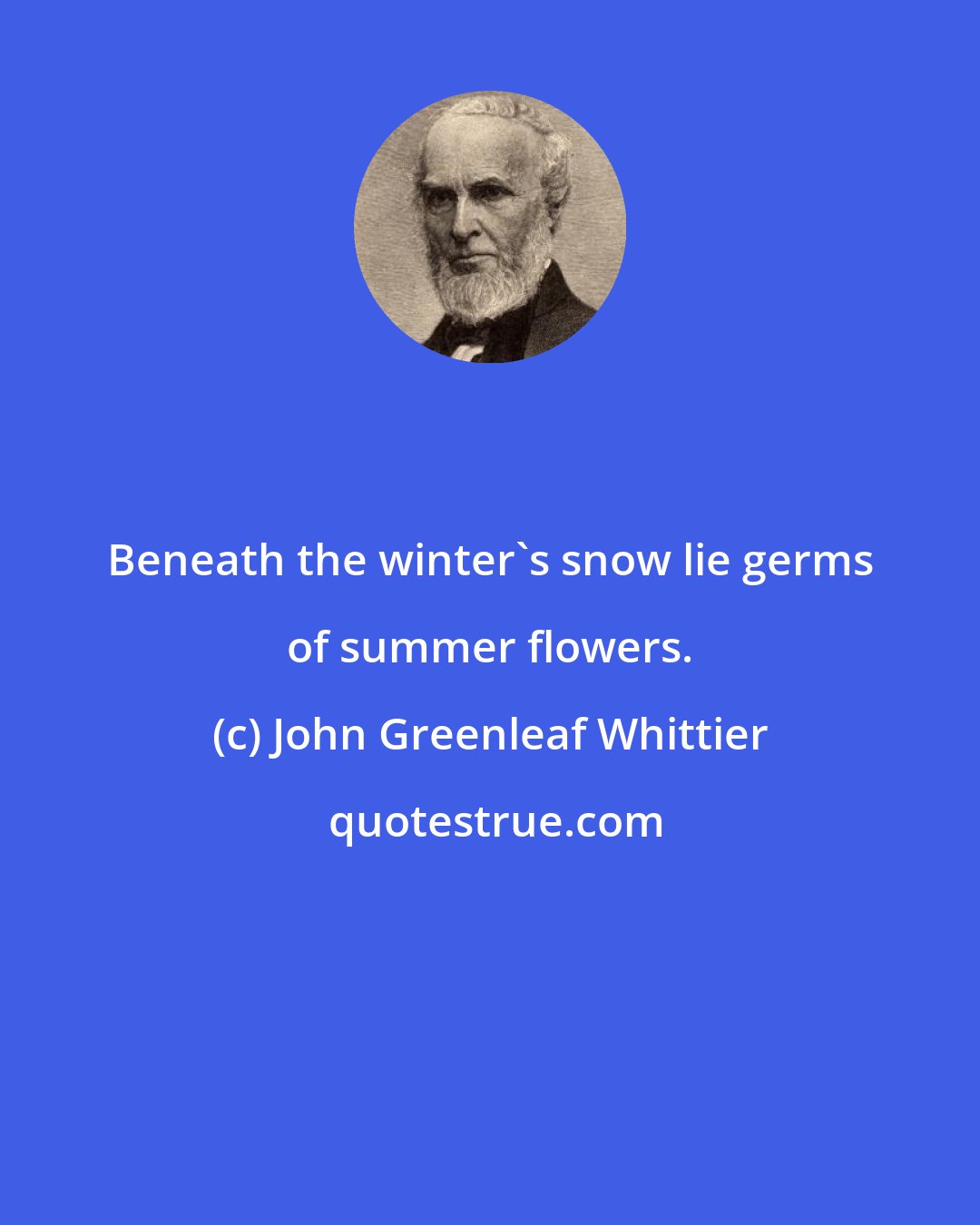 John Greenleaf Whittier: Beneath the winter's snow lie germs of summer flowers.