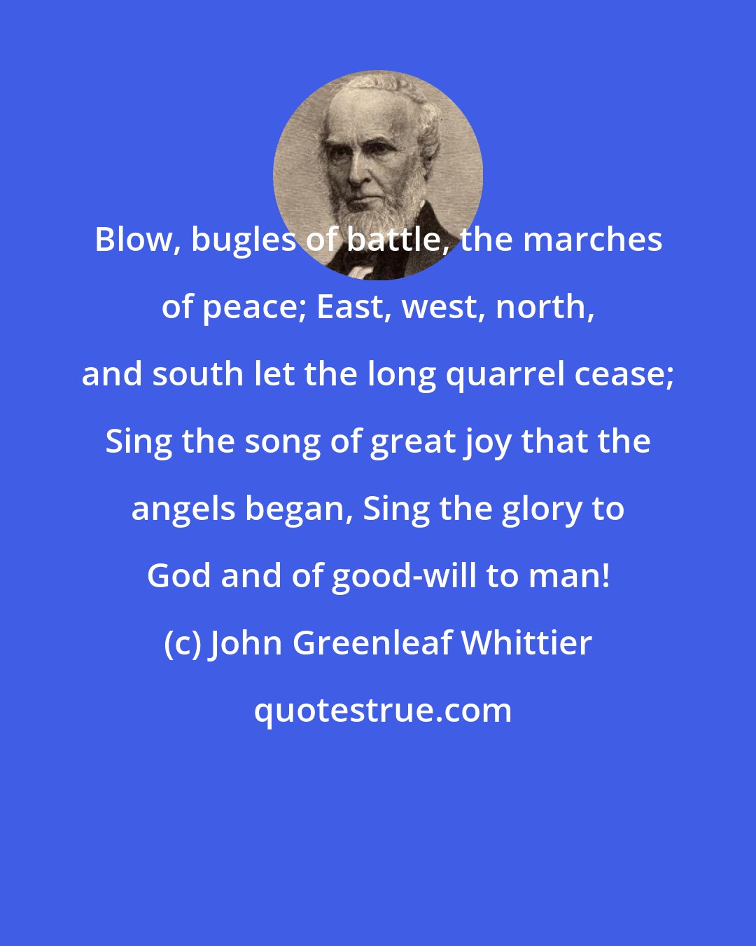 John Greenleaf Whittier: Blow, bugles of battle, the marches of peace; East, west, north, and south let the long quarrel cease; Sing the song of great joy that the angels began, Sing the glory to God and of good-will to man!