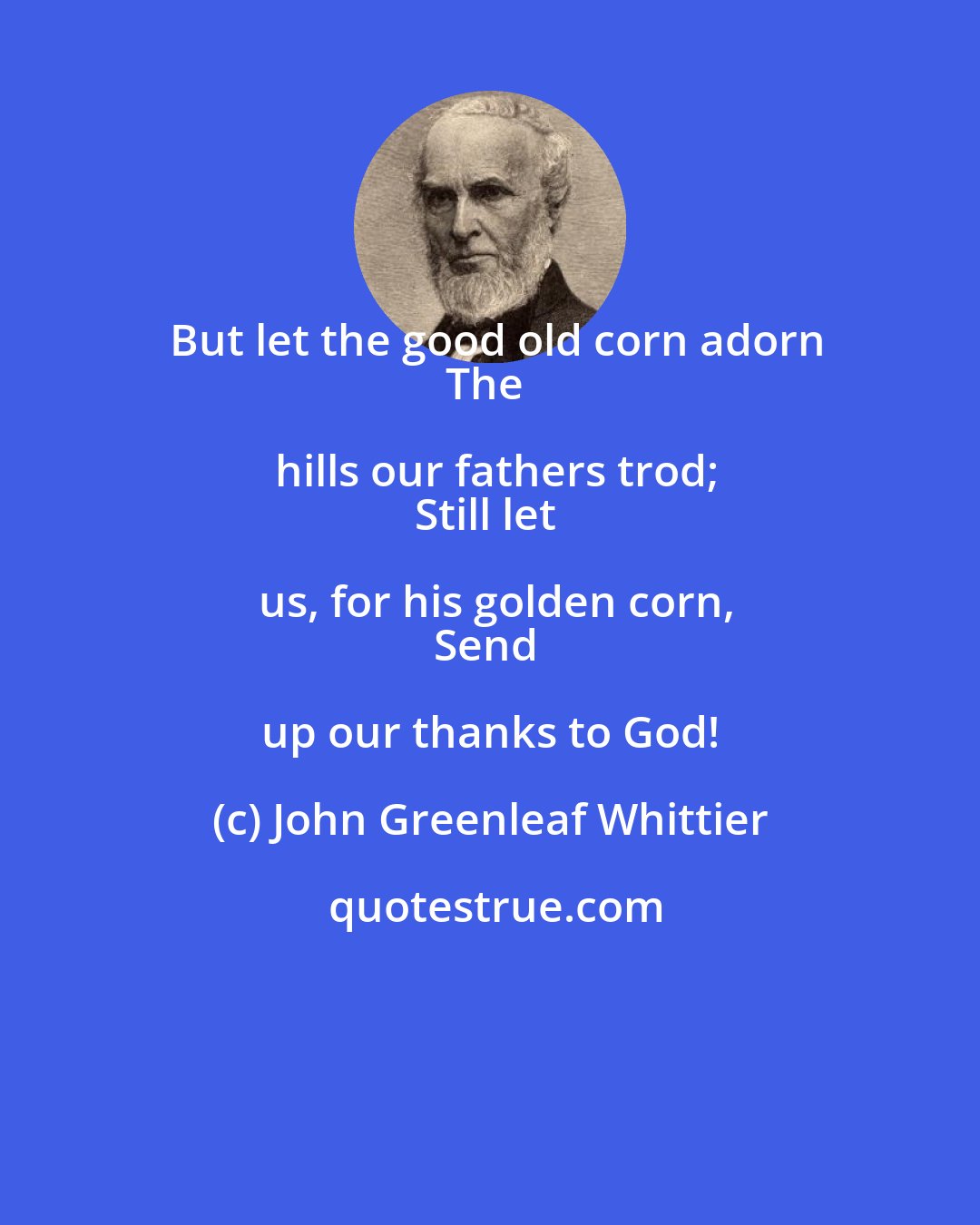 John Greenleaf Whittier: But let the good old corn adorn
The hills our fathers trod;
Still let us, for his golden corn,
Send up our thanks to God!