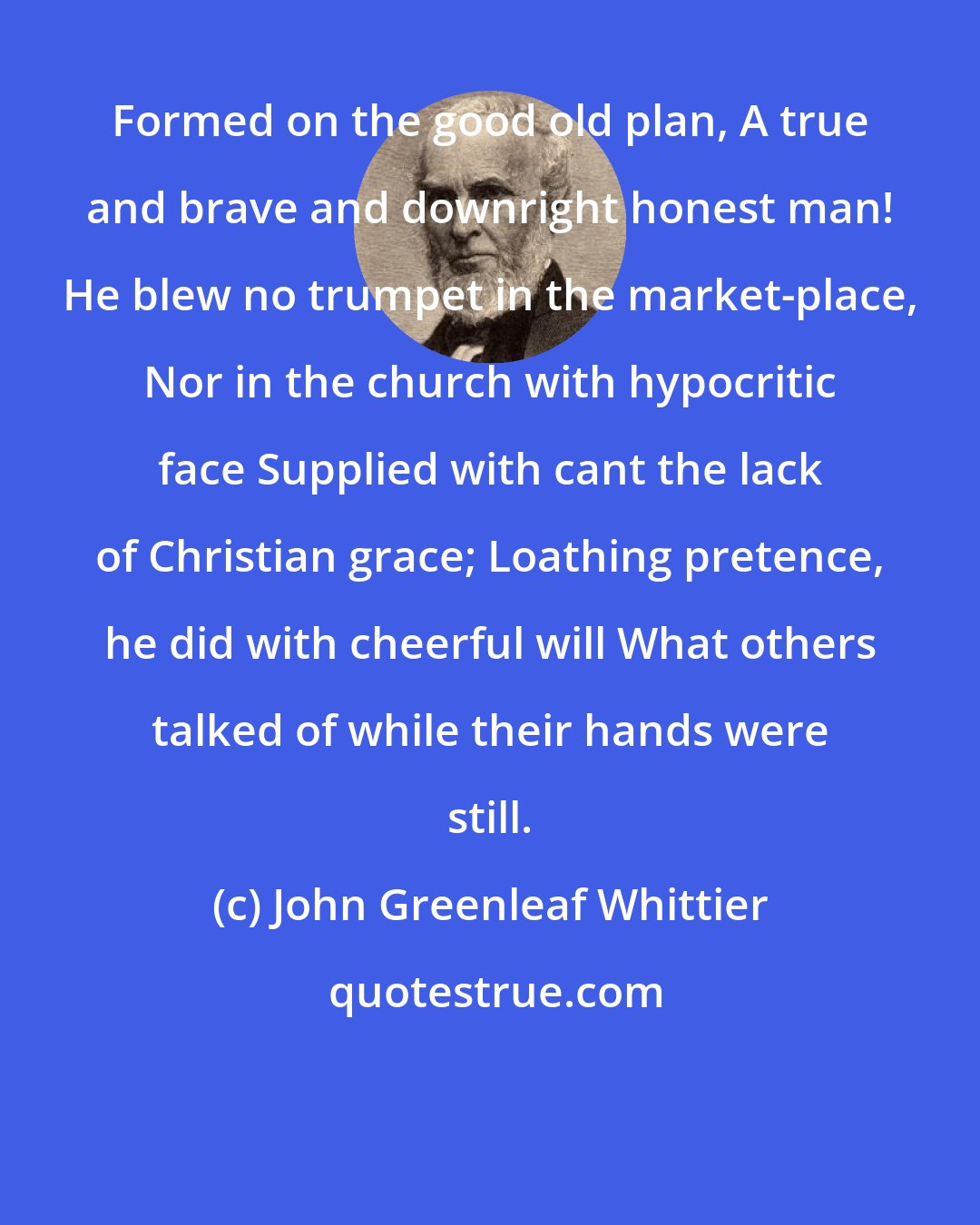 John Greenleaf Whittier: Formed on the good old plan, A true and brave and downright honest man! He blew no trumpet in the market-place, Nor in the church with hypocritic face Supplied with cant the lack of Christian grace; Loathing pretence, he did with cheerful will What others talked of while their hands were still.