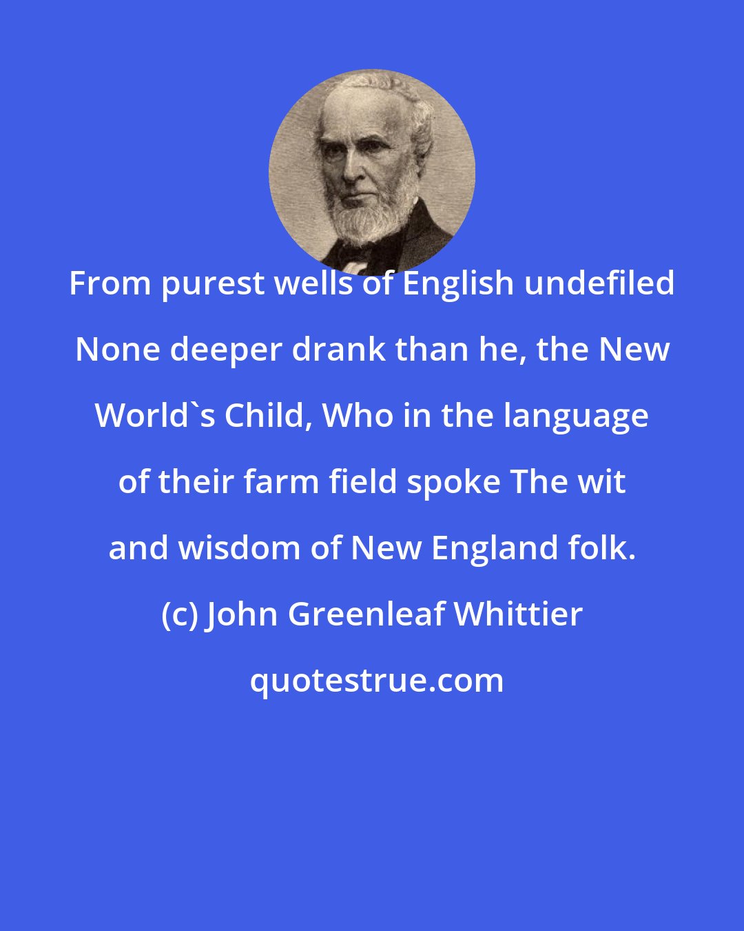 John Greenleaf Whittier: From purest wells of English undefiled None deeper drank than he, the New World's Child, Who in the language of their farm field spoke The wit and wisdom of New England folk.