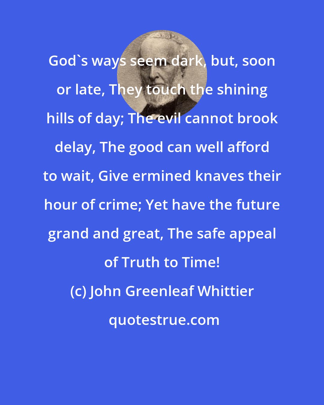 John Greenleaf Whittier: God's ways seem dark, but, soon or late, They touch the shining hills of day; The evil cannot brook delay, The good can well afford to wait, Give ermined knaves their hour of crime; Yet have the future grand and great, The safe appeal of Truth to Time!