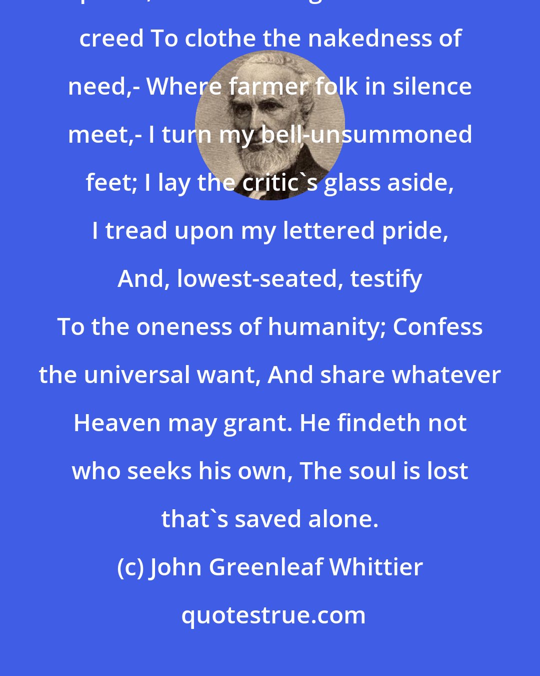 John Greenleaf Whittier: God should be most where man is least: So, where is neither church nor priest, And never rag nor form of creed To clothe the nakedness of need,- Where farmer folk in silence meet,- I turn my bell-unsummoned feet; I lay the critic's glass aside, I tread upon my lettered pride, And, lowest-seated, testify To the oneness of humanity; Confess the universal want, And share whatever Heaven may grant. He findeth not who seeks his own, The soul is lost that's saved alone.