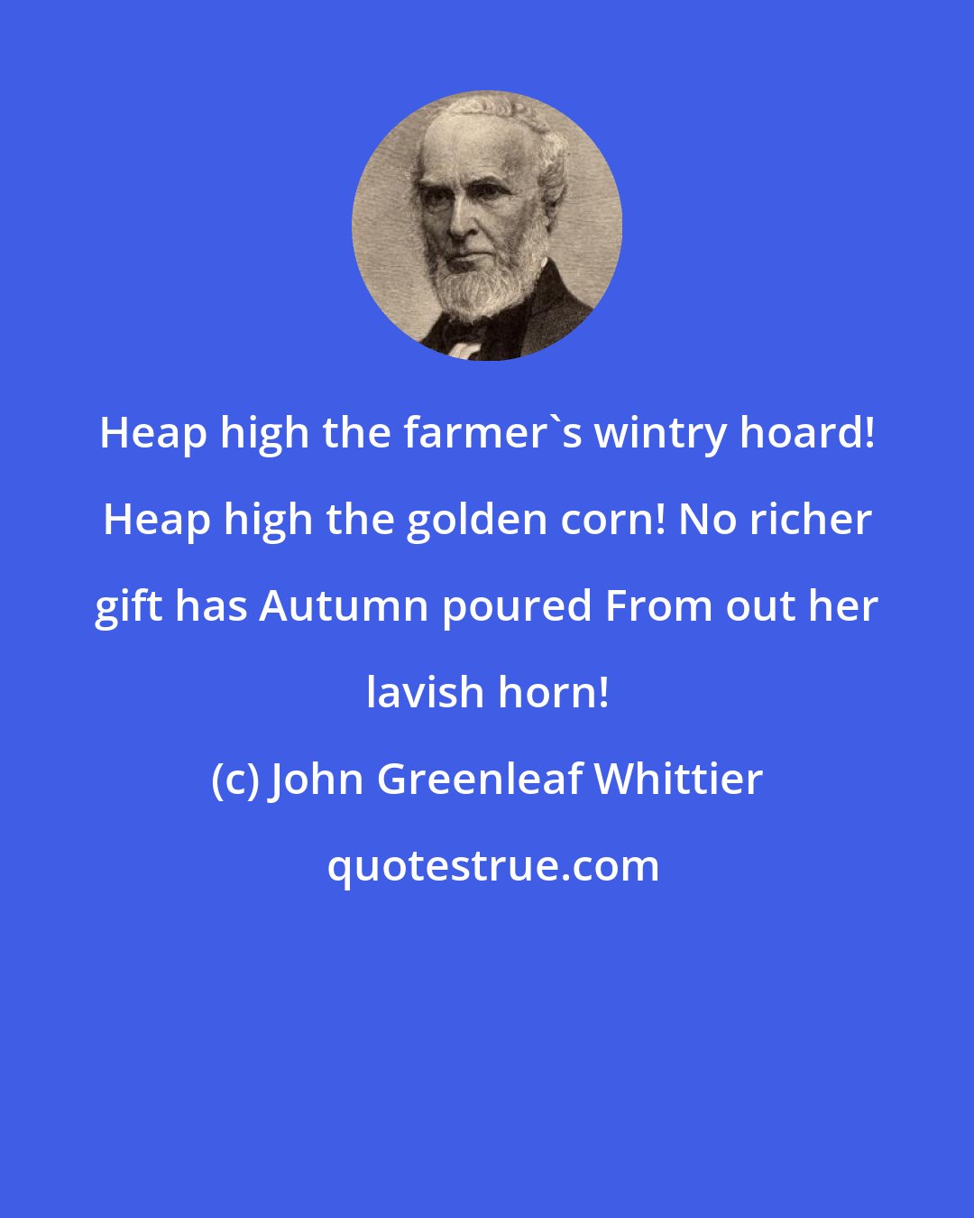 John Greenleaf Whittier: Heap high the farmer's wintry hoard! Heap high the golden corn! No richer gift has Autumn poured From out her lavish horn!