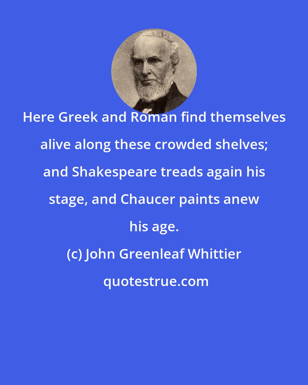 John Greenleaf Whittier: Here Greek and Roman find themselves alive along these crowded shelves; and Shakespeare treads again his stage, and Chaucer paints anew his age.