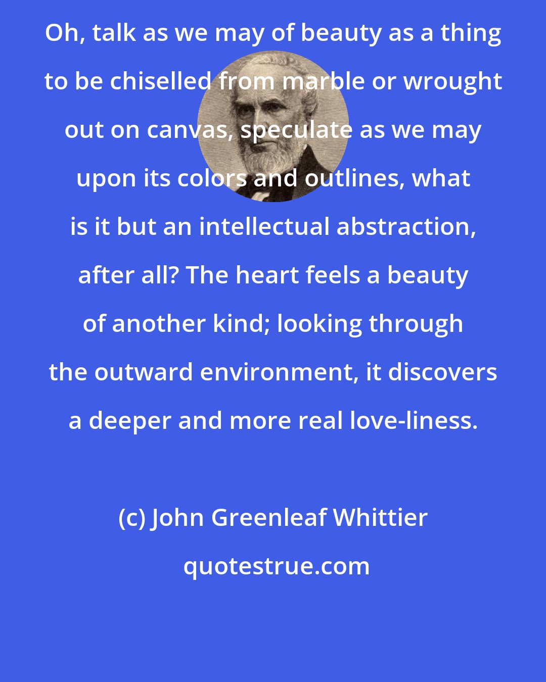 John Greenleaf Whittier: Oh, talk as we may of beauty as a thing to be chiselled from marble or wrought out on canvas, speculate as we may upon its colors and outlines, what is it but an intellectual abstraction, after all? The heart feels a beauty of another kind; looking through the outward environment, it discovers a deeper and more real love-liness.