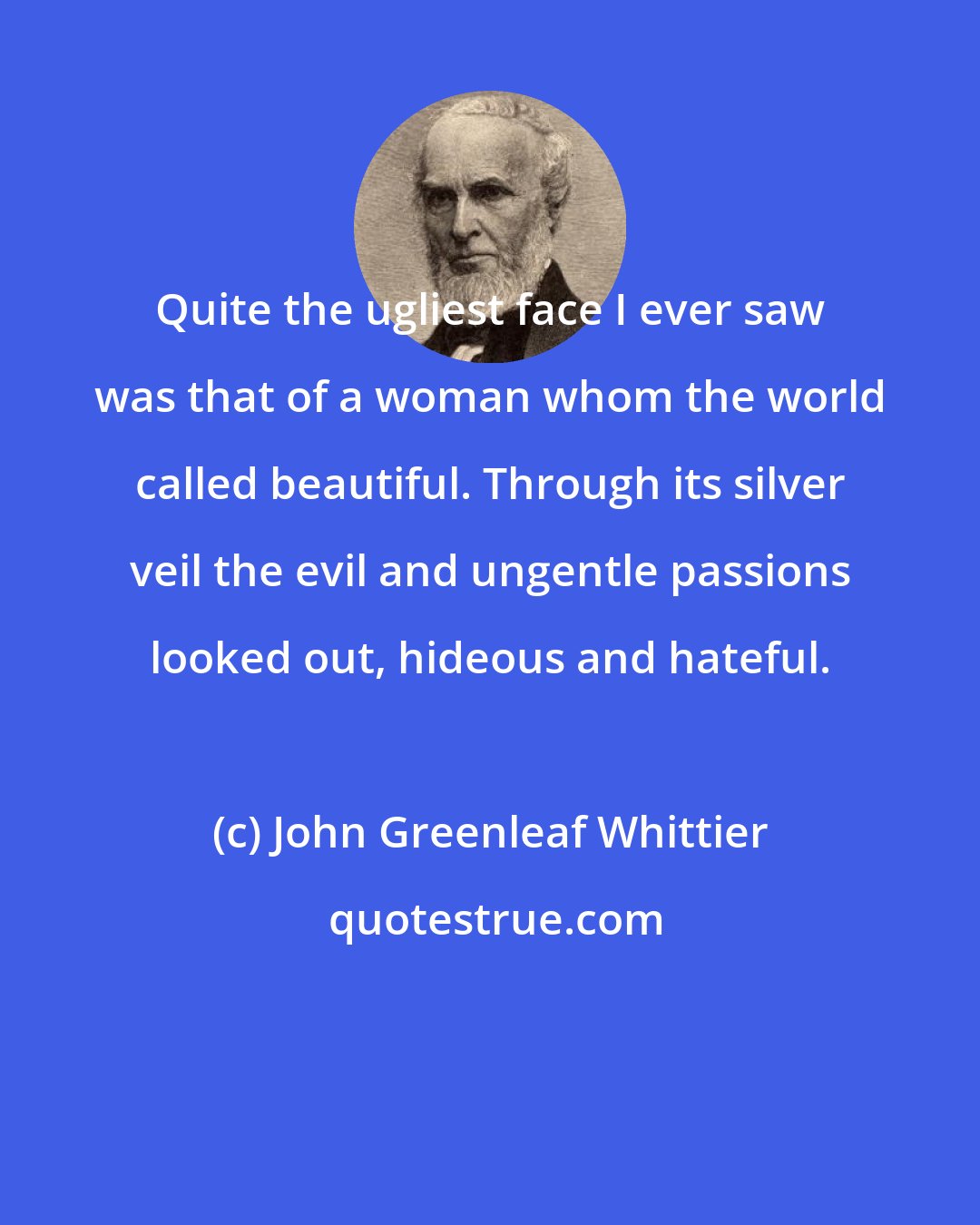 John Greenleaf Whittier: Quite the ugliest face I ever saw was that of a woman whom the world called beautiful. Through its silver veil the evil and ungentle passions looked out, hideous and hateful.