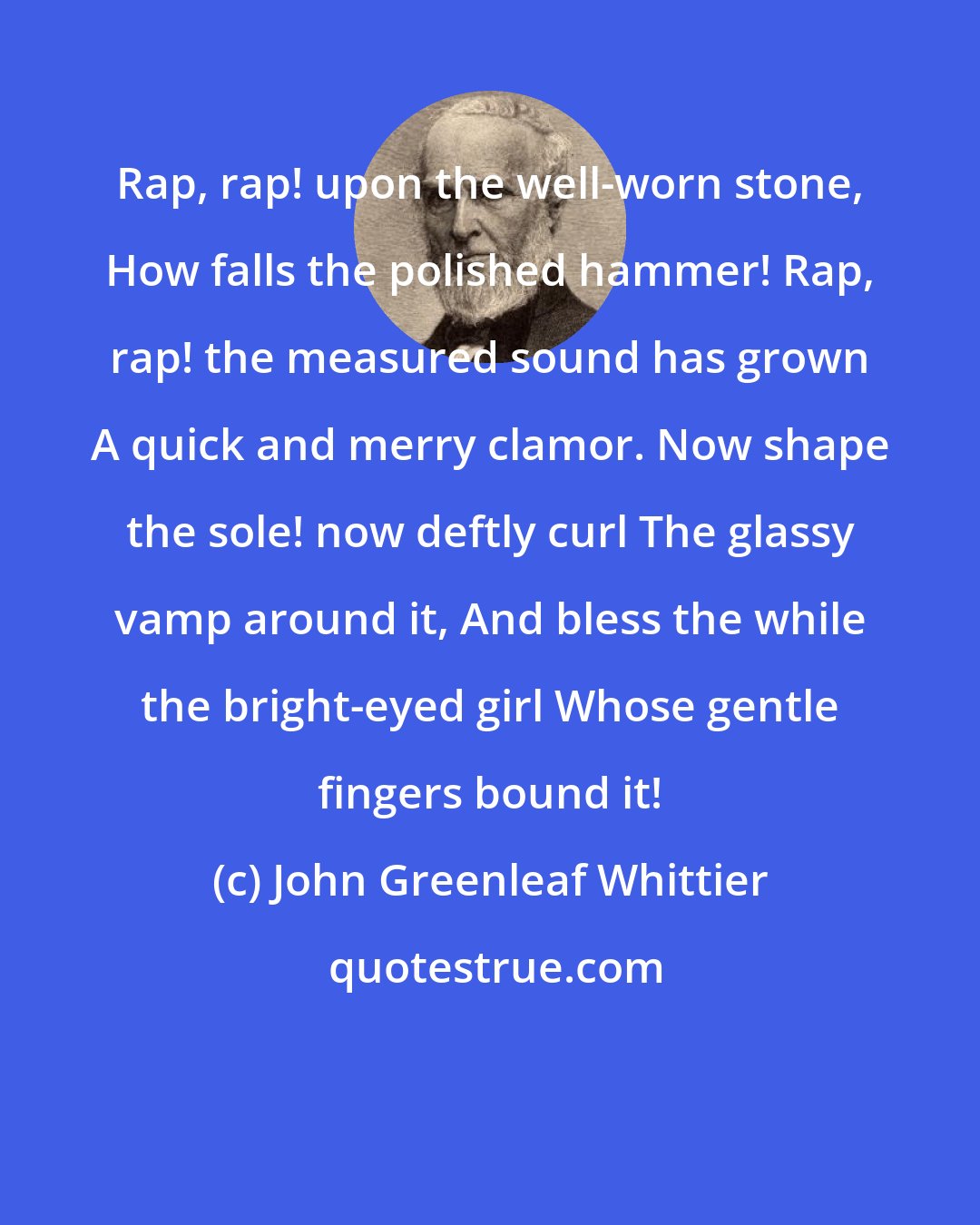 John Greenleaf Whittier: Rap, rap! upon the well-worn stone, How falls the polished hammer! Rap, rap! the measured sound has grown A quick and merry clamor. Now shape the sole! now deftly curl The glassy vamp around it, And bless the while the bright-eyed girl Whose gentle fingers bound it!