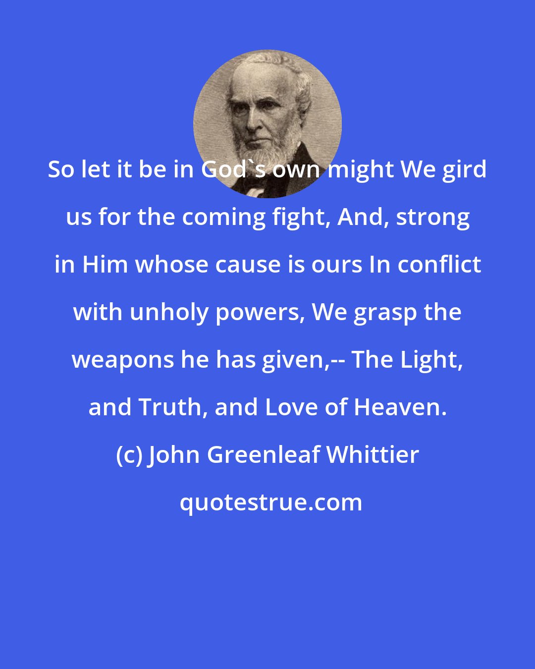 John Greenleaf Whittier: So let it be in God's own might We gird us for the coming fight, And, strong in Him whose cause is ours In conflict with unholy powers, We grasp the weapons he has given,-- The Light, and Truth, and Love of Heaven.