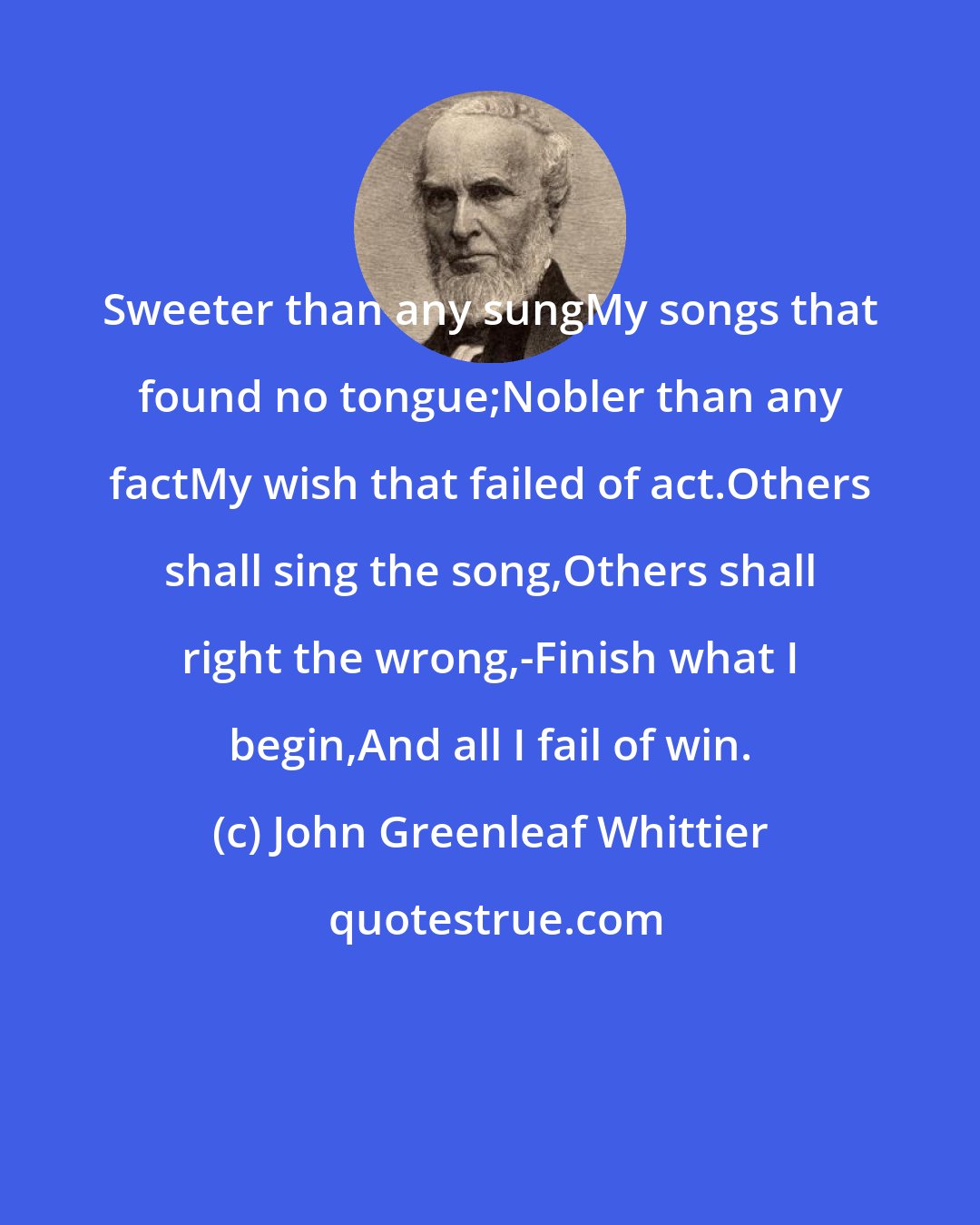 John Greenleaf Whittier: Sweeter than any sungMy songs that found no tongue;Nobler than any factMy wish that failed of act.Others shall sing the song,Others shall right the wrong,-Finish what I begin,And all I fail of win.