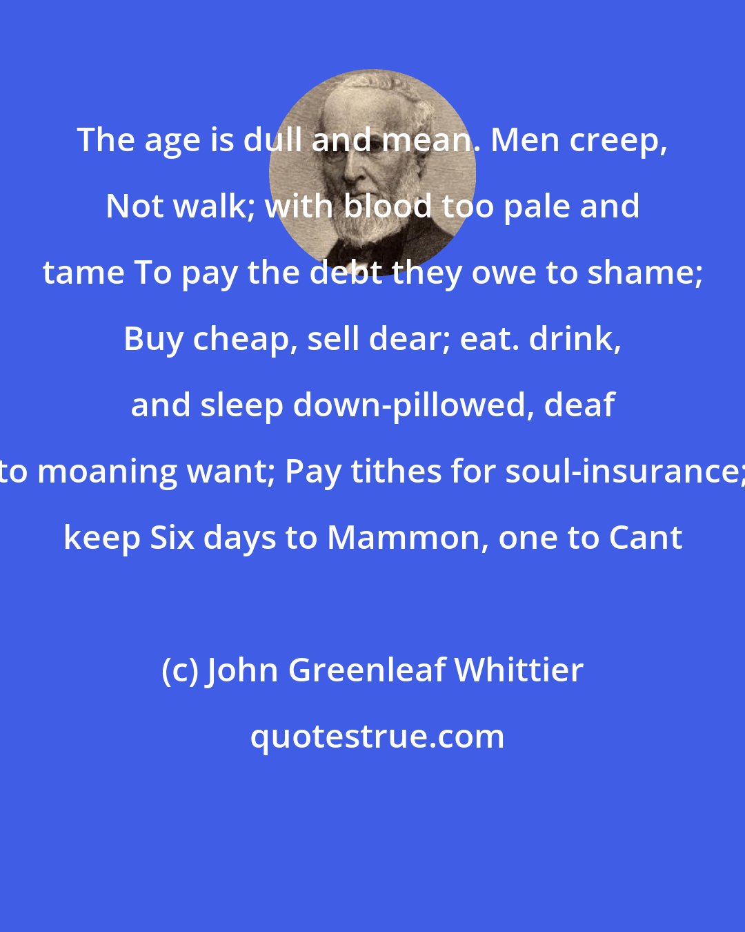 John Greenleaf Whittier: The age is dull and mean. Men creep, Not walk; with blood too pale and tame To pay the debt they owe to shame; Buy cheap, sell dear; eat. drink, and sleep down-pillowed, deaf to moaning want; Pay tithes for soul-insurance; keep Six days to Mammon, one to Cant