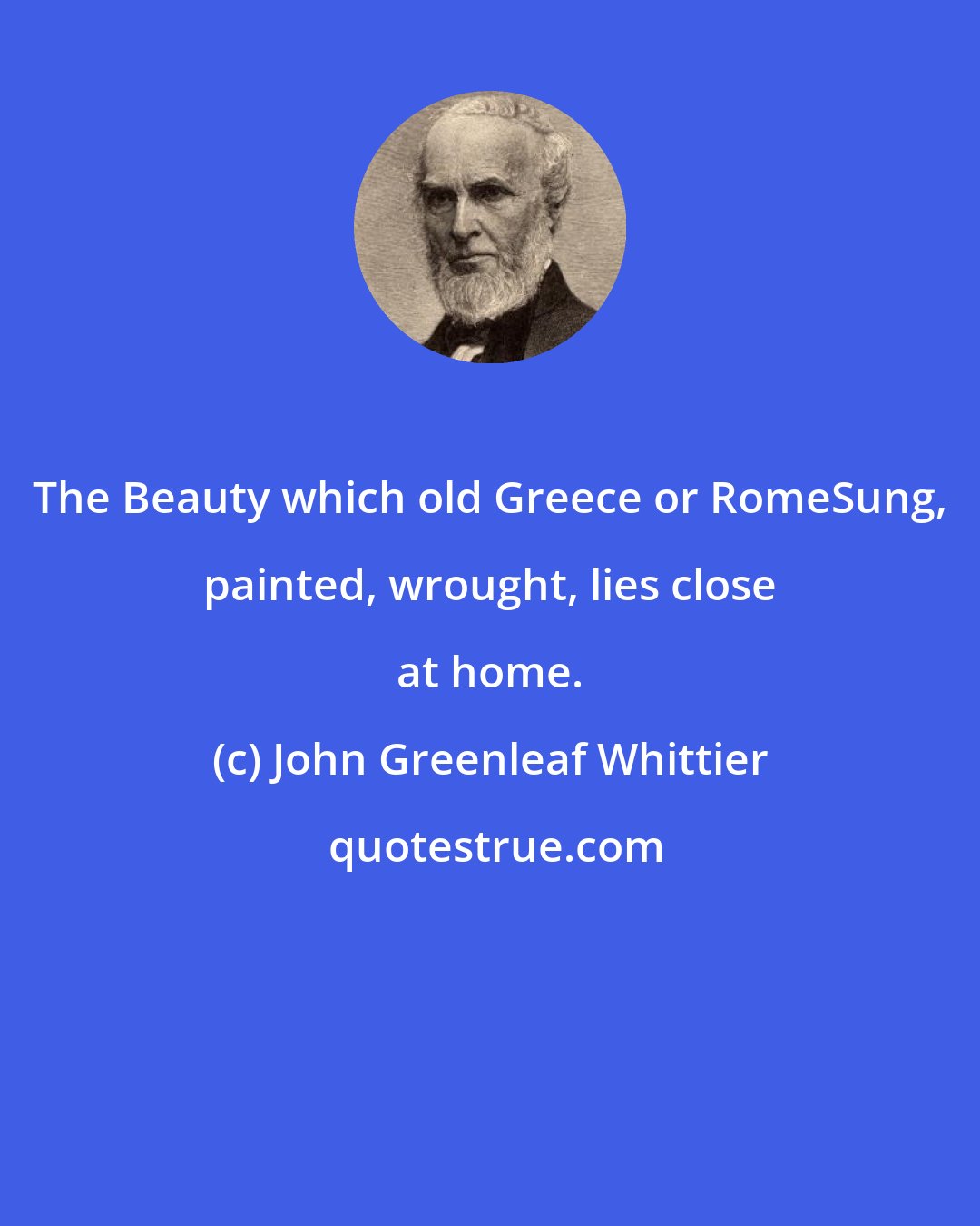 John Greenleaf Whittier: The Beauty which old Greece or RomeSung, painted, wrought, lies close at home.