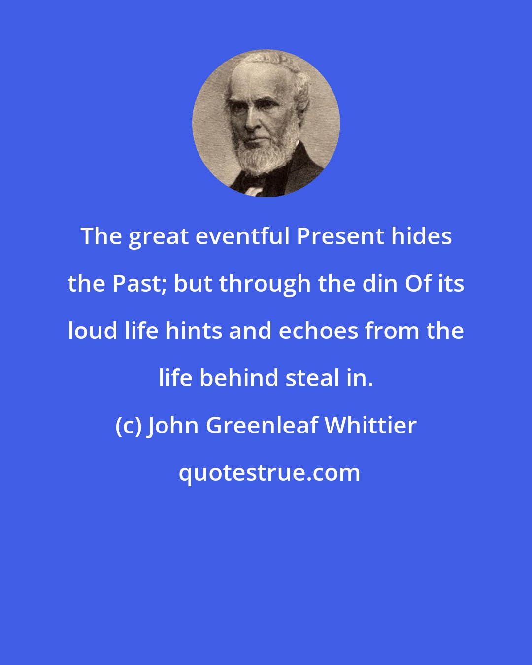 John Greenleaf Whittier: The great eventful Present hides the Past; but through the din Of its loud life hints and echoes from the life behind steal in.