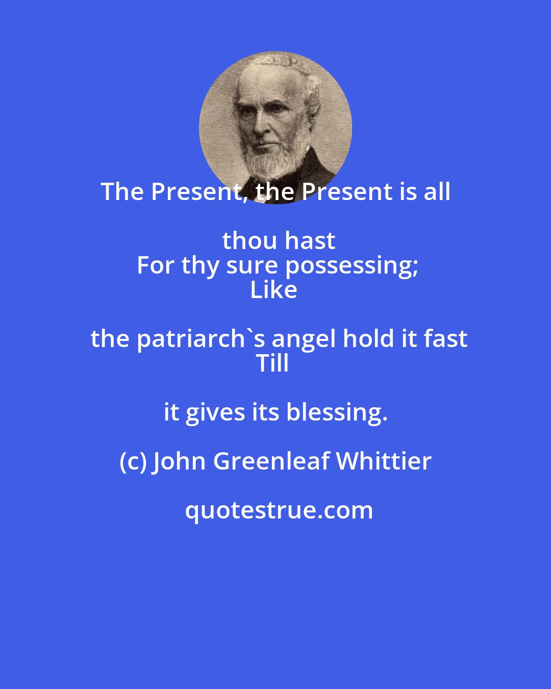 John Greenleaf Whittier: The Present, the Present is all thou hast
For thy sure possessing;
Like the patriarch's angel hold it fast
Till it gives its blessing.