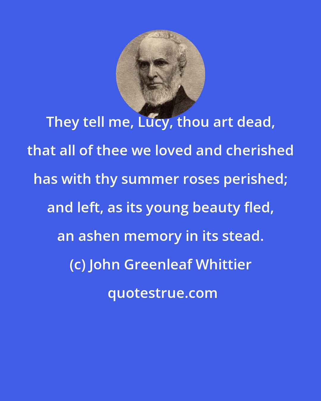 John Greenleaf Whittier: They tell me, Lucy, thou art dead, that all of thee we loved and cherished has with thy summer roses perished; and left, as its young beauty fled, an ashen memory in its stead.