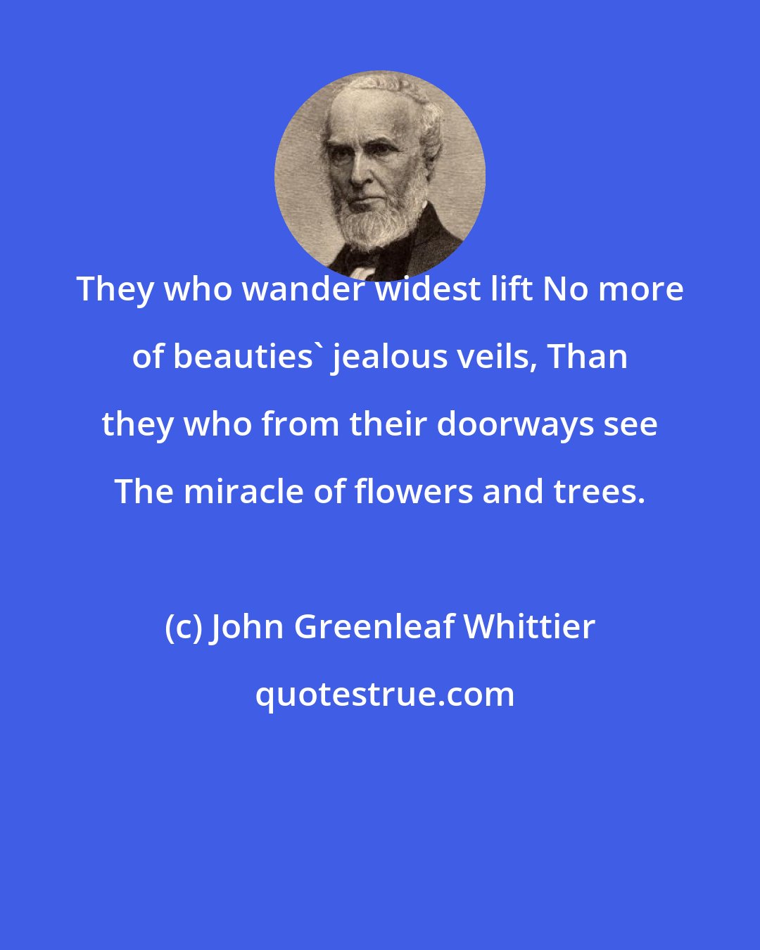 John Greenleaf Whittier: They who wander widest lift No more of beauties' jealous veils, Than they who from their doorways see The miracle of flowers and trees.