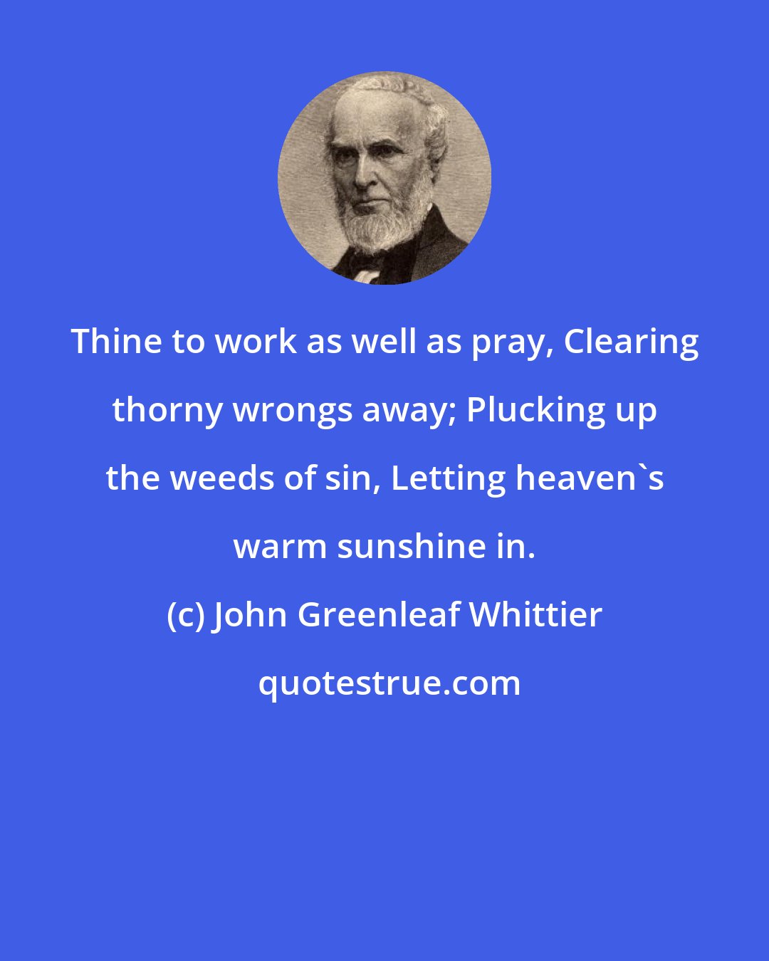 John Greenleaf Whittier: Thine to work as well as pray, Clearing thorny wrongs away; Plucking up the weeds of sin, Letting heaven's warm sunshine in.