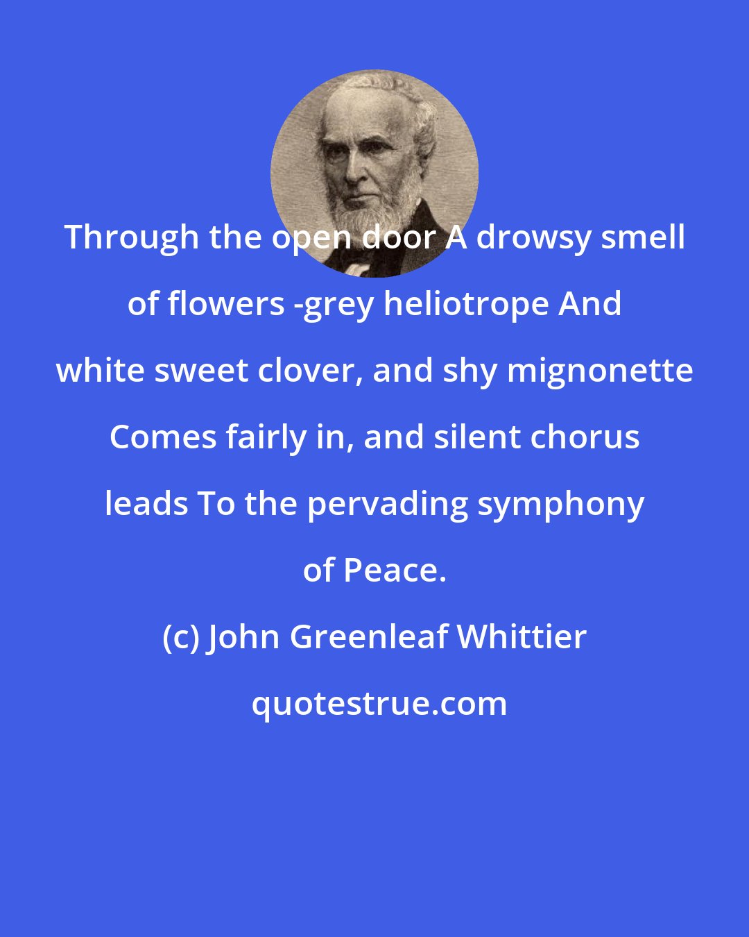 John Greenleaf Whittier: Through the open door A drowsy smell of flowers -grey heliotrope And white sweet clover, and shy mignonette Comes fairly in, and silent chorus leads To the pervading symphony of Peace.