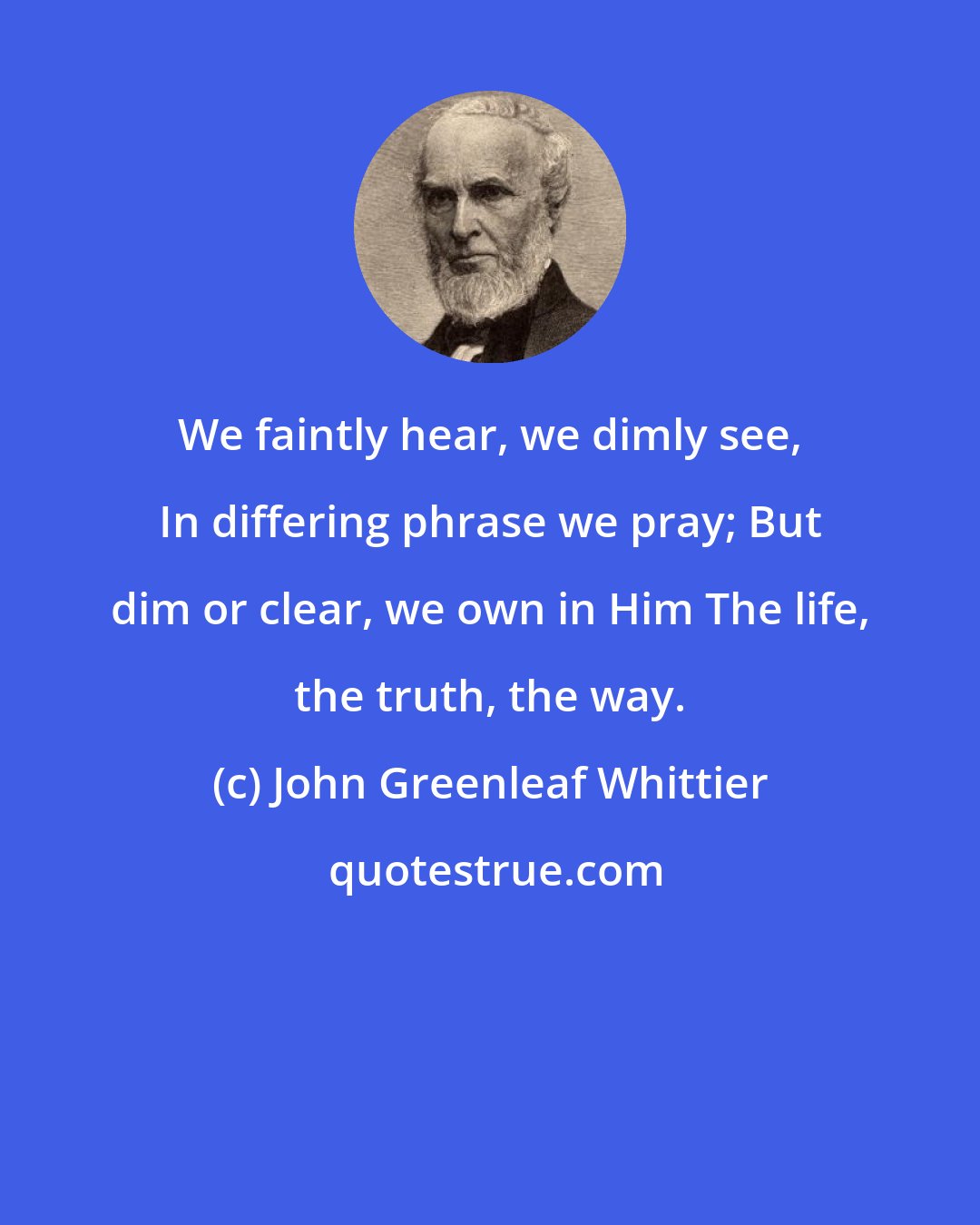 John Greenleaf Whittier: We faintly hear, we dimly see, In differing phrase we pray; But dim or clear, we own in Him The life, the truth, the way.