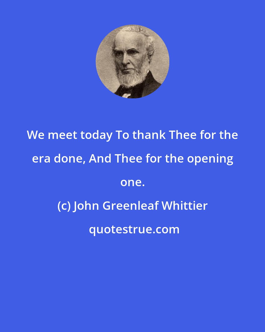 John Greenleaf Whittier: We meet today To thank Thee for the era done, And Thee for the opening one.