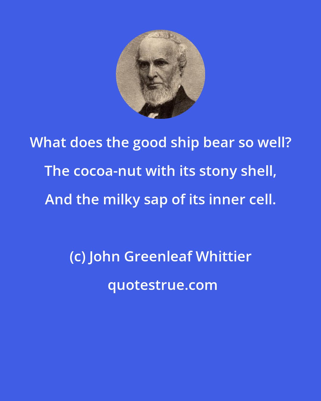 John Greenleaf Whittier: What does the good ship bear so well? The cocoa-nut with its stony shell, And the milky sap of its inner cell.