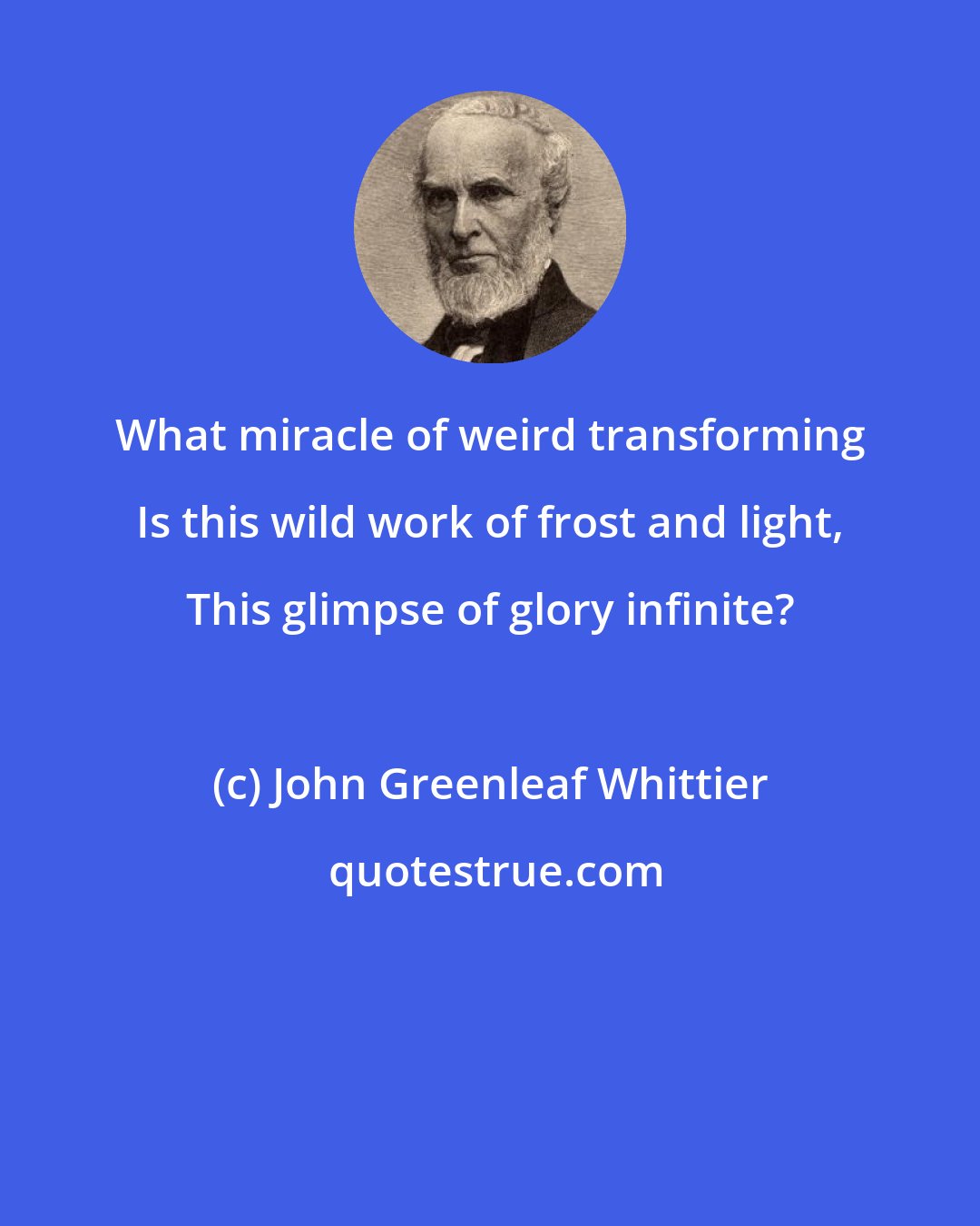 John Greenleaf Whittier: What miracle of weird transforming Is this wild work of frost and light, This glimpse of glory infinite?