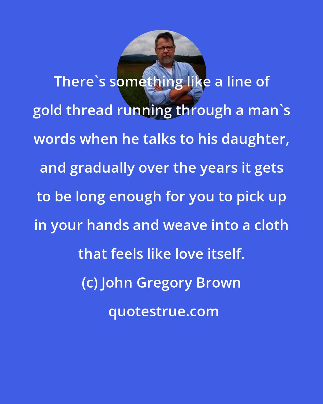 John Gregory Brown: There's something like a line of gold thread running through a man's words when he talks to his daughter, and gradually over the years it gets to be long enough for you to pick up in your hands and weave into a cloth that feels like love itself.